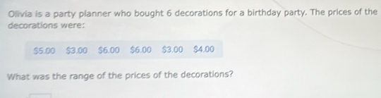 Olivia is a party planner who bought 6 decorations for a birthday party. The prices of the 
decorations were:
$5.00 $3.00 $6.00 $6.00 $3.00 $4.00
What was the range of the prices of the decorations?