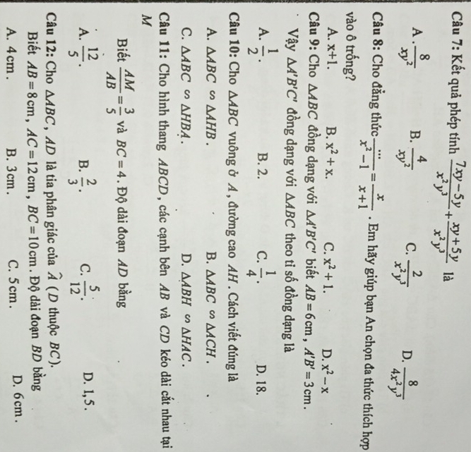 Kết quả phép tính  (7xy-5y)/x^2y^3 + (xy+5y)/x^2y^3  là
A .  8/xy^2  B.  4/xy^2  C.  2/x^2y^3  D.  8/4x^2y^3 
Câu 8: Cho đẳng thức  (...)/x^2-1 = x/x+1 . Em hãy giúp bạn An chọn đa thức thích hợp
vào ô trống?
A. x+1. B. x^2+x. C. x^2+1. D. x^2-x
Câu 9: Cho △ ABC đồng dạng với △ A'B'C' biết AB=6cm,A'B'=3cm.
Vậy △ A'B'C' đồng dạng với △ ABC theo tỉ số đồng dạng là
A.  1/2 . B. 2. C.  1/4 . D. 18.
Câu 10: Cho △ ABC vuông ở A , đường cao AH . Cách viết đúng là
A. △ ABC∽ △ AHB. B. △ ABC∽ △ ACH.
C. △ ABC∽ △ HBA. D. △ ABH sim △ HAC.
Câu 11: Cho hình thang ABCD, các cạnh bên AB và CD kéo dài cắt nhau tại
M
Biết  AM/AB = 3/5  và BC=4. Độ dài đoạn AD bằng
A.  12/5 .  2/3 . C.  5/12 : D. 1, 5 .
B.
Câu 12: Cho △ ABC , AD là tia phân giác của widehat A ( D thuộc BC ).
Biết AB=8cm,AC=12cm,BC=10cm. Độ dài đoạn BD bằng
A. 4 cm . B. 3cm . C. 5 cm . D. 6 cm .