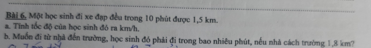 Một học sinh đi xe đạp đều trong 10 phút được 1,5 km. 
a. Tính tốc độ của học sinh đó ra km/h. 
b. Muốn đi từ nhà đến trường, học sinh đó phải đi trong bao nhiêu phút, nếu nhà cách trường 1,8 km?