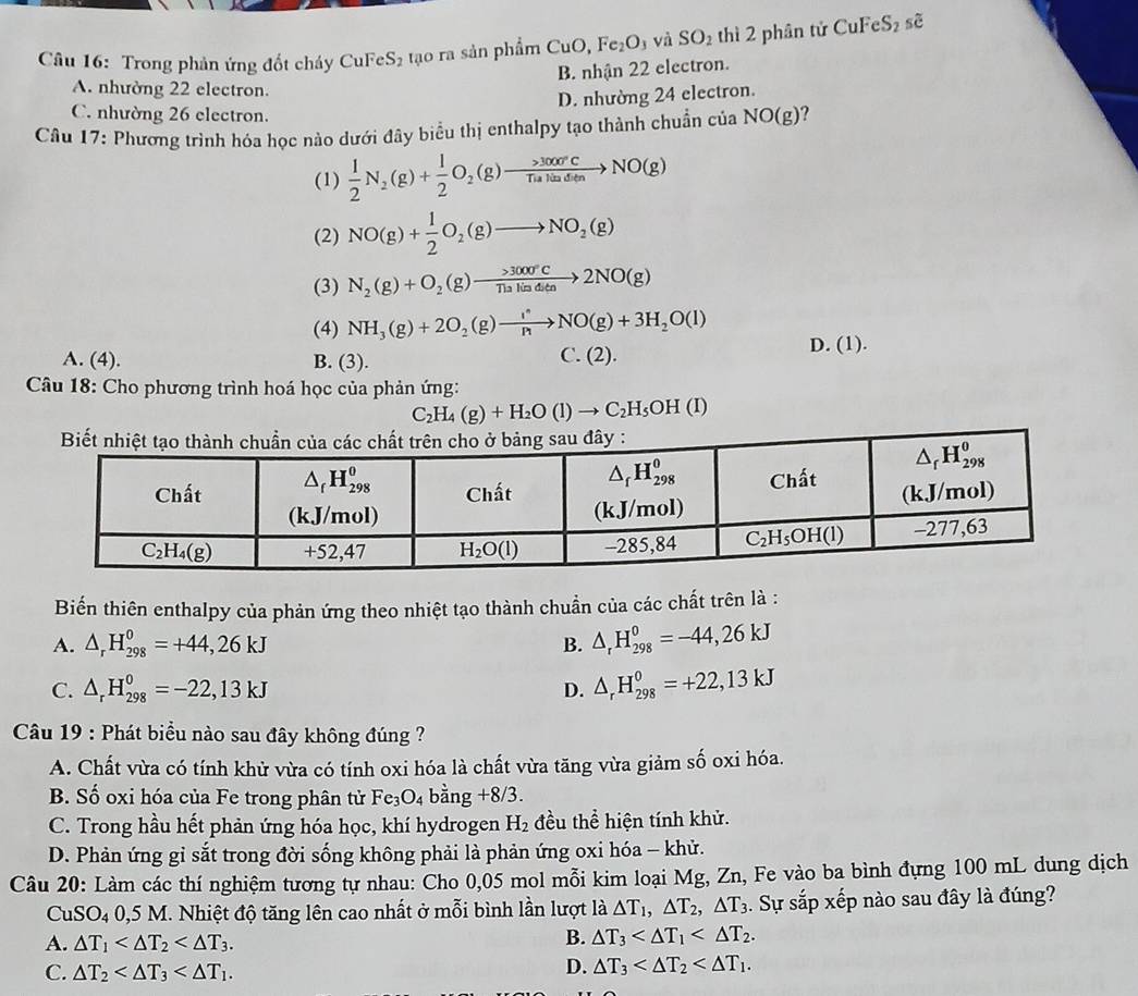 Trong phản ứng đốt cháy CuFeS₂ tạo ra sản phẩm CuO,Fe_2O_3 và SO_2 thì 2 phân tử s eS_2 sẽ
B. nhận 22 electron.
A. nhường 22 electron.
D. nhường 24 electron.
C. nhường 26 electron.
Câu 17: Phương trình hóa học nào dưới đây biểu thị enthalpy tạo thành chuẩn của NO(g) ?
(1)  1/2 N_2(g)+ 1/2 O_2(g)to  >3000°C/Tulladiun to NO(g)
(2) NO(g)+ 1/2 O_2(g)to NO_2(g)
(3) N_2(g)+O_2(g)xrightarrow >300) >3000°C/n to 2NO(g)
(4) NH_3(g)+2O_2(g)to NO(g)+3H_2O(l)
A. (4). B. (3). C. (2). D. (1).
Câu 18: Cho phương trình hoá học của phản ứng:
C_2H_4(g)+H_2O(l)to C_2H_5OH(l)
Biến thiên enthalpy của phản ứng theo nhiệt tạo thành chuẩn của các chất trên là :
A. △ _rH_(298)^0=+44,26kJ B. △ _rH_(298)^0=-44,26kJ
C. △ _rH_(298)^0=-22,13kJ D. △ _rH_(298)^0=+22,13kJ
Câu 19 : Phát biểu nào sau đây không đúng ?
A. Chất vừa có tính khử vừa có tính oxi hóa là chất vừa tăng vừa giảm số oxi hóa.
B. Số oxi hóa của Fe trong phân tử Fe_3O_4 bằng +8/3.
C. Trong hầu hết phản ứng hóa học, khí hydrogen H_2 đều thể hiện tính khử.
D. Phản ứng gỉ sắt trong đời sống không phải là phản ứng oxi hóa - khử.
Câu 20: Làm các thí nghiệm tương tự nhau: Cho 0,05 mol mỗi kim loại Mg, Zn, Fe vào ba bình đựng 100 mL dung dịch
CuSO_40,5M M. Nhiệt độ tăng lên cao nhất ở mỗi bình lần lượt là △ T_1,△ T_2,△ T_3. Sự sắp xếp nào sau đây là đúng?
A. △ T_1 B. △ T_3
C. △ T_2 D. △ T_3