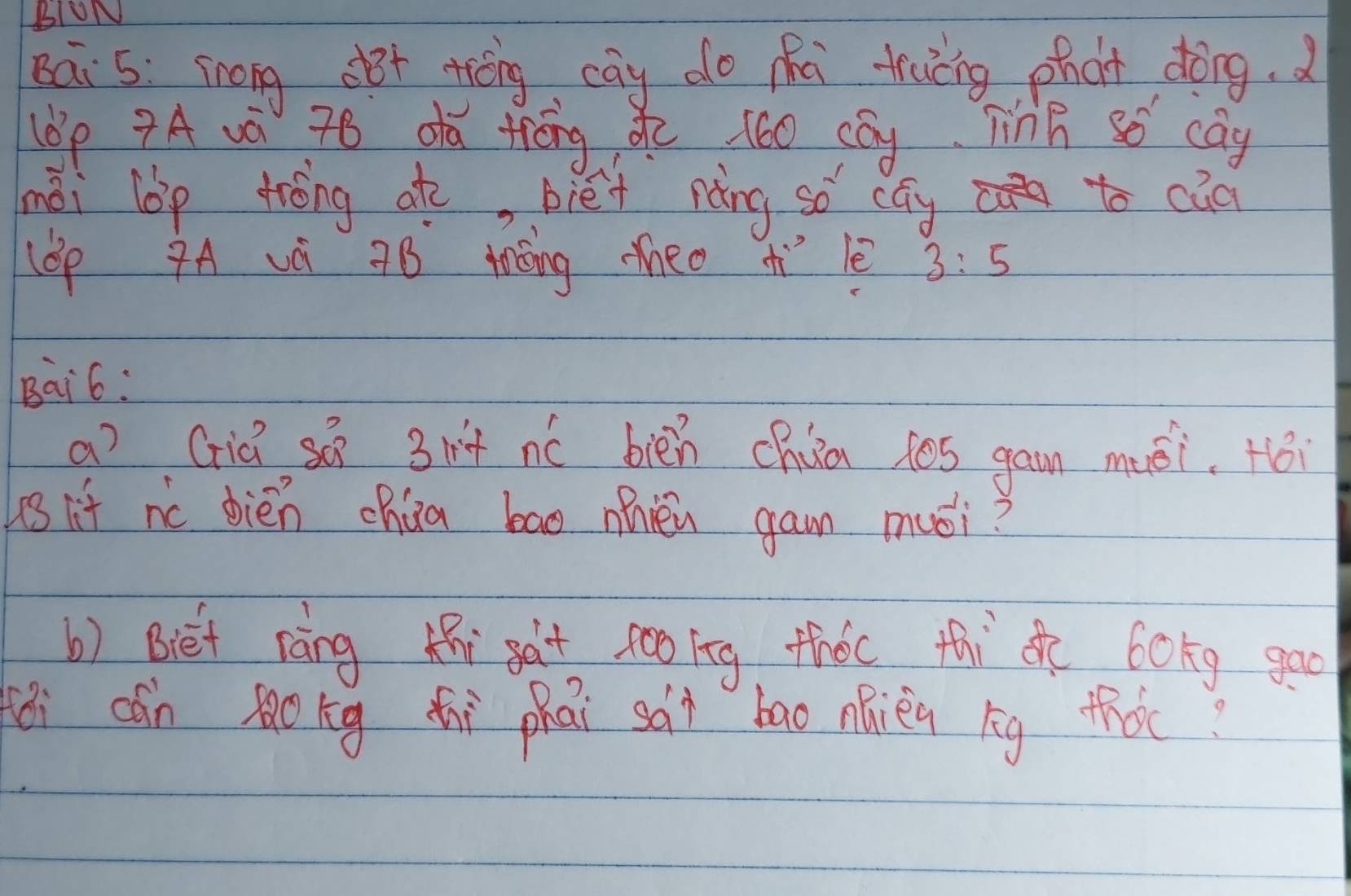 BIUN 
Bai 5: srong dBt thèng cāy do mhú tráng phàt dōng.d 
(6p ?A và 78 da tǒng, do 160 cay TinB so cag 
mài lbp trèng at, blét nàng so cay to caa 
lOp A vè 9B tǒng heo ¢ì lè 3:5
Bai6: 
a? Giǔ sú 31 + nó bién chua los gam muéi. Hói 
s if nc dién chúa bao mièi gam mói? 
b) Biét ràng hi sat somg thǒc thi de bokg goo 
ēi dón lokg ti phāi sài bao náièn bg thǒt?