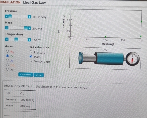 SIMULATION Ideal Gas Law
Pressure
D 100 mmHg 
Mass 
200 mg 
Temperature
、 100°C
Gases Plot Volume vs.
N_2 Pressure
O_2 Mass
Ar Temperature
CO_2
Xe
Calculate Clear
What is the y-intercept of the plot (where the temperature is 0°C J