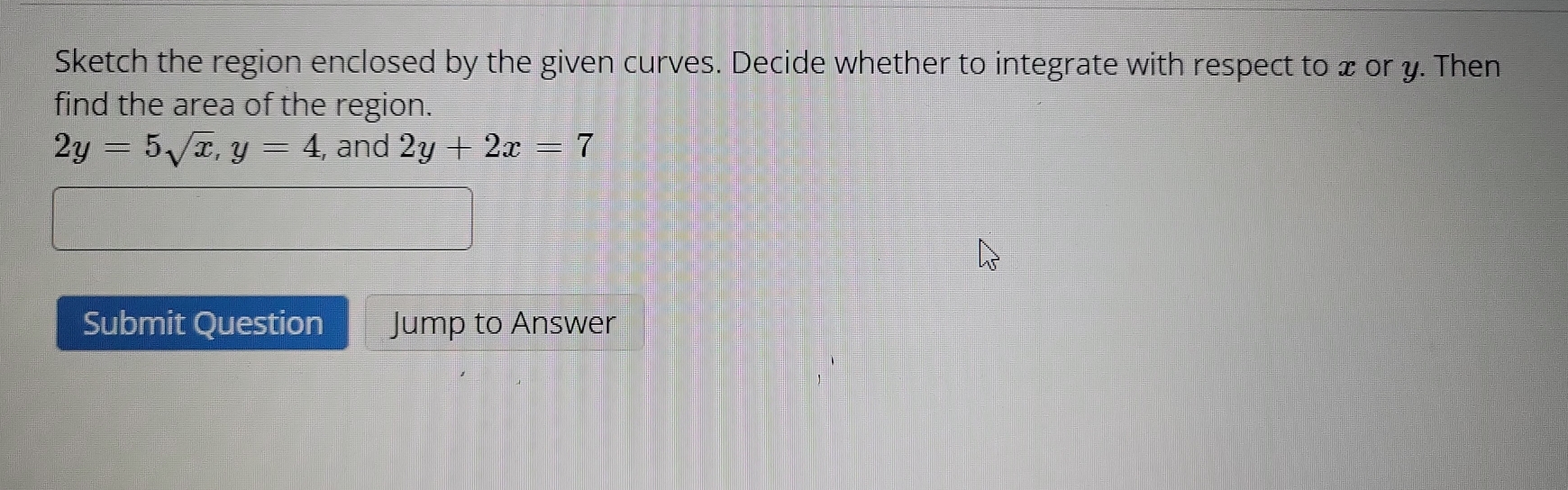 Sketch the region enclosed by the given curves. Decide whether to integrate with respect to x or y. Then
find the area of the region.
2y=5sqrt(x), y=4 , and 2y+2x=7
Submit Question Jump to Answer