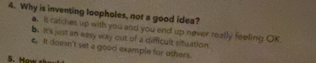 Why is inventing loopholes, not a good idea?
a. It catches up with you and you end up never really feeling OK.
b. It's just an easy way out of a difficult situation
c. It doesn't set a good example for others.
5. How sh