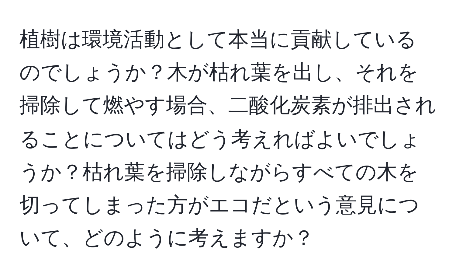 植樹は環境活動として本当に貢献しているのでしょうか？木が枯れ葉を出し、それを掃除して燃やす場合、二酸化炭素が排出されることについてはどう考えればよいでしょうか？枯れ葉を掃除しながらすべての木を切ってしまった方がエコだという意見について、どのように考えますか？