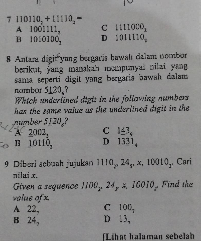 7 110110_2+11110_2=
A beginarrayr 1001111_2 1010100_2endarray
C 1111000_2
B
D 1011110_2
8 Antara digit yang bergaris bawah dalam nombor
berikut, yang manakah mempunyai nilai yang
sama seperti digit yang bergaris bawah dalam
nombor _ 120_6
Which underlined digit in the following numbers
has the same value as the underlined digit in the
number 5120₄?
A _ 2002_3
C 1_ 43_9
B _ 10110_2
D 13_ 31_4
9 Diberi sebuah jujukan 1110_2, 24_5, x, 10010_2. Cari
nilai x.
Given a sequence 1 1100_2, 24_5, x :, 1 11 010, Find the
value of x.
A 22_7
C 100_7
B 24_7
D 13_7
[Lihat halaman sebelah