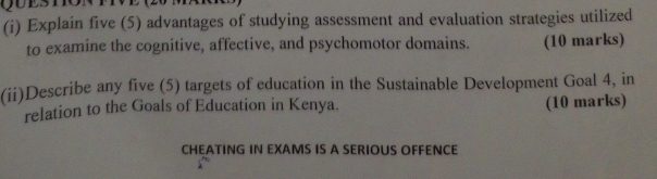 Explain five (5) advantages of studying assessment and evaluation strategies utilized 
to examine the cognitive, affective, and psychomotor domains. (10 marks) 
(ii)Describe any five (5) targets of education in the Sustainable Development Goal 4, in 
relation to the Goals of Education in Kenya. (10 marks) 
CHEATING IN EXAMS IS A SERIOUS OFFENCE