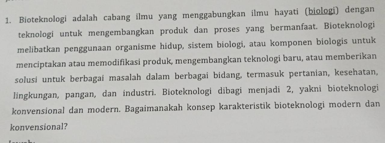 Bioteknologi adalah cabang ilmu yang menggabungkan ilmu hayati (biologi) dengan 
teknologi untuk mengembangkan produk dan proses yang bermanfaat. Bioteknologi 
melibatkan penggunaan organisme hidup, sistem biologi, atau komponen biologis untuk 
menciptakan atau memodifikasi produk, mengembangkan teknologi baru, atau memberikan 
solusi untuk berbagai masalah dalam berbagai bidang, termasuk pertanian, kesehatan, 
lingkungan, pangan, dan industri. Bioteknologi dibagi menjadi 2, yakni bioteknologi 
konvensional dan modern. Bagaimanakah konsep karakteristik bioteknologi modern dan 
konvensional?