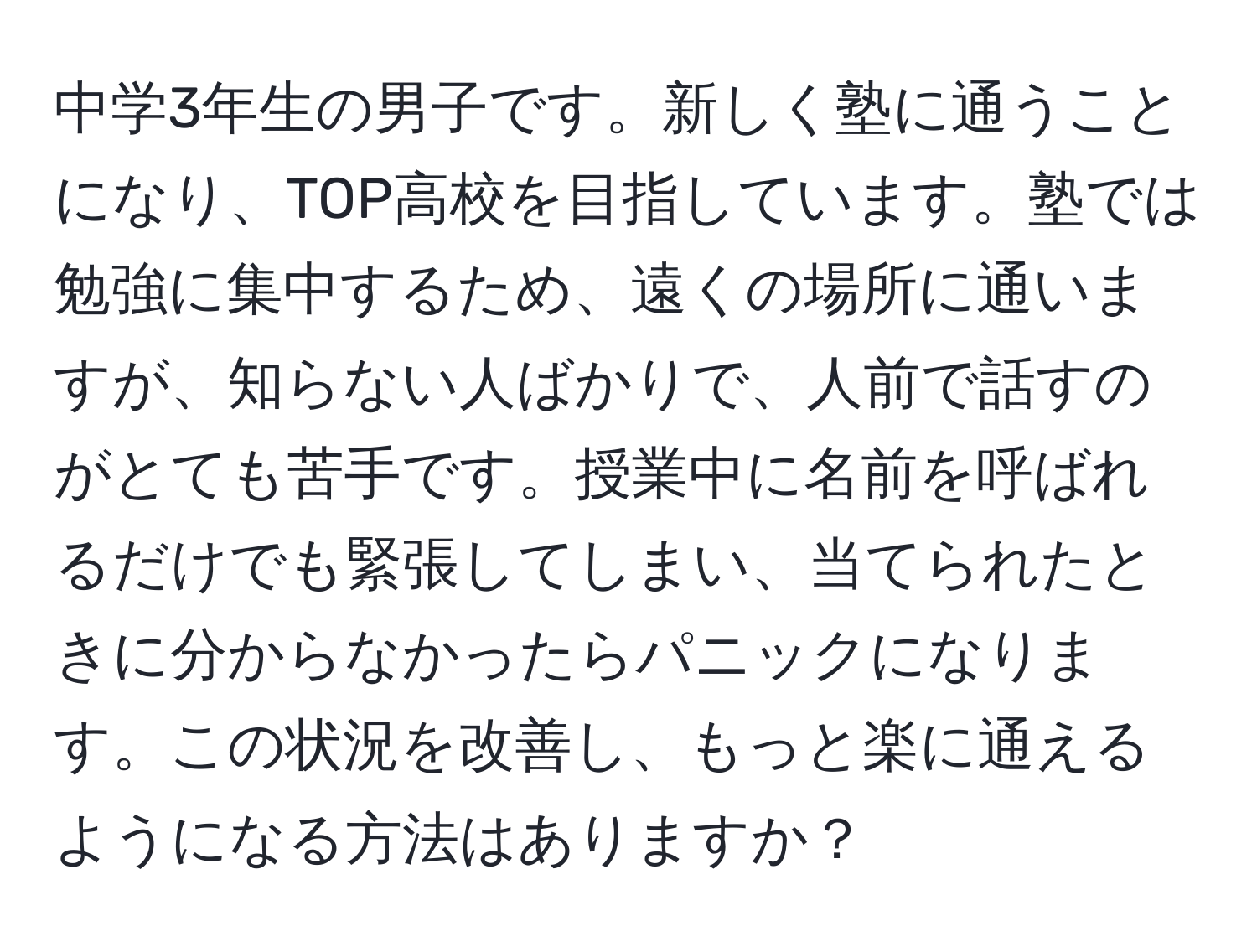 中学3年生の男子です。新しく塾に通うことになり、TOP高校を目指しています。塾では勉強に集中するため、遠くの場所に通いますが、知らない人ばかりで、人前で話すのがとても苦手です。授業中に名前を呼ばれるだけでも緊張してしまい、当てられたときに分からなかったらパニックになります。この状況を改善し、もっと楽に通えるようになる方法はありますか？