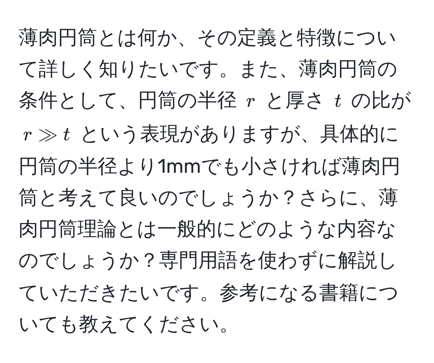 薄肉円筒とは何か、その定義と特徴について詳しく知りたいです。また、薄肉円筒の条件として、円筒の半径 ( r ) と厚さ ( t ) の比が ( r gg t ) という表現がありますが、具体的に円筒の半径より1mmでも小さければ薄肉円筒と考えて良いのでしょうか？さらに、薄肉円筒理論とは一般的にどのような内容なのでしょうか？専門用語を使わずに解説していただきたいです。参考になる書籍についても教えてください。