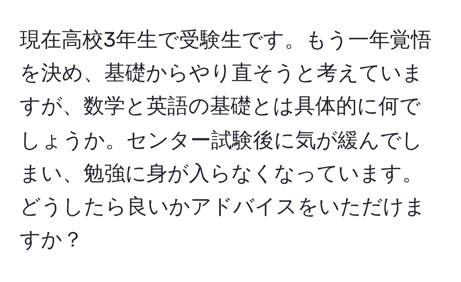 現在高校3年生で受験生です。もう一年覚悟を決め、基礎からやり直そうと考えていますが、数学と英語の基礎とは具体的に何でしょうか。センター試験後に気が緩んでしまい、勉強に身が入らなくなっています。どうしたら良いかアドバイスをいただけますか？