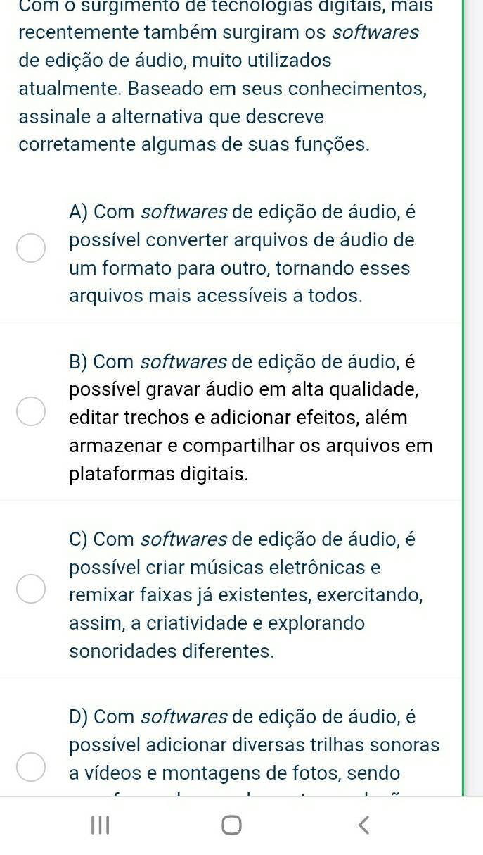 Com o surgimento de techológias digitais, mais
recentemente também surgiram os softwares
de edição de áudio, muito utilizados
atualmente. Baseado em seus conhecimentos,
assinale a alternativa que descreve
corretamente algumas de suas funções.
A) Com softwares de edição de áudio, é
possível converter arquivos de áudio de
um formato para outro, tornando esses
arquivos mais acessíveis a todos.
B) Com softwares de edição de áudio, é
possível gravar áudio em alta qualidade,
editar trechos e adicionar efeitos, além
armazenar e compartilhar os arquivos em
plataformas digitais.
C) Com softwares de edição de áudio, é
possível criar músicas eletrônicas e
remixar faixas já existentes, exercitando,
assim, a criatividade e explorando
sonoridades diferentes.
D) Com softwares de edição de áudio, é
possível adicionar diversas trilhas sonoras
a vídeos e montagens de fotos, sendo