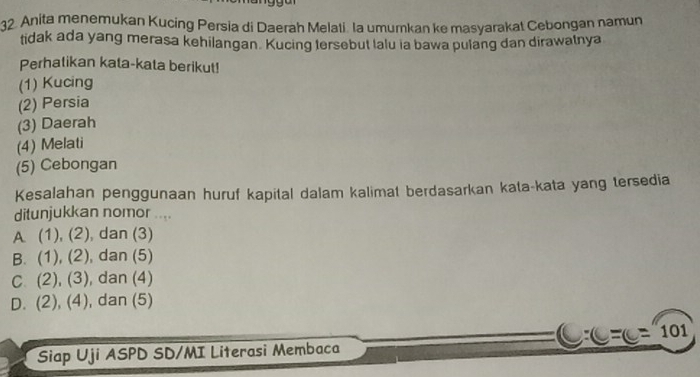 Anita menemukan Kucing Persia di Daerah Melati. la umumkan ke masyarakat Cebongan namun
tidak ada yang merasa kehilangan. Kucing tersebut lalu ia bawa pulang dan dirawatnya
Perhatikan kata-kata berikut!
(1) Kucing
(2) Persia
(3) Daerah
(4) Melati
(5) Cebongan
Kesalahan penggunaan huruf kapital dalam kalimat berdasarkan kata-kata yang tersedia
ditunjukkan nomor ...
A (1), (2), dan (3)
B. (1),(2) , dan (5)
C. (2),(3) , dan (4)
D. (2),(4) , dan (5)

Siap Uji ASPD SD/MI Literasi Membaca