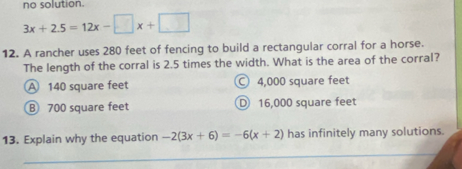 no solution.
3x+2.5=12x-□ x+□
12. A rancher uses 280 feet of fencing to build a rectangular corral for a horse.
The length of the corral is 2.5 times the width. What is the area of the corral?
A 140 square feet 4,000 square feet
B 700 square feet D 16,000 square feet
13. Explain why the equation -2(3x+6)=-6(x+2) has infinitely many solutions.