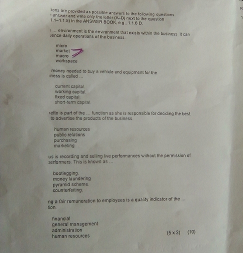 ions are provided as possible answers to the following questions
(A-D) 
r answer and write only the letter in the ANSWER BOOK, e.g , 1.1.6 D.
1. 1-1.1.5) next to the question 
. environment is the environment that exists within the business. It can
ence daily operations of the business.
micro
market
macro
workspace
iness is called ... money needed to buy a vehicle and equipment for the
current capital
working capital.
fixed capital
short-term capital.
rette is part of the ... function as she is responsible for deciding the best
to advertise the products of the business.
human resources
public relations
purchasing
marketing
us is recording and selling live performances without the permission of
erformers. This is known as ...
bootlegging
money laundering
pyramid scheme
counterfeiting.
ng a fair remuneration to employees is a quality indicator of the ...
tion.
financial
general management
administration
(5* 2)
human resources (10)