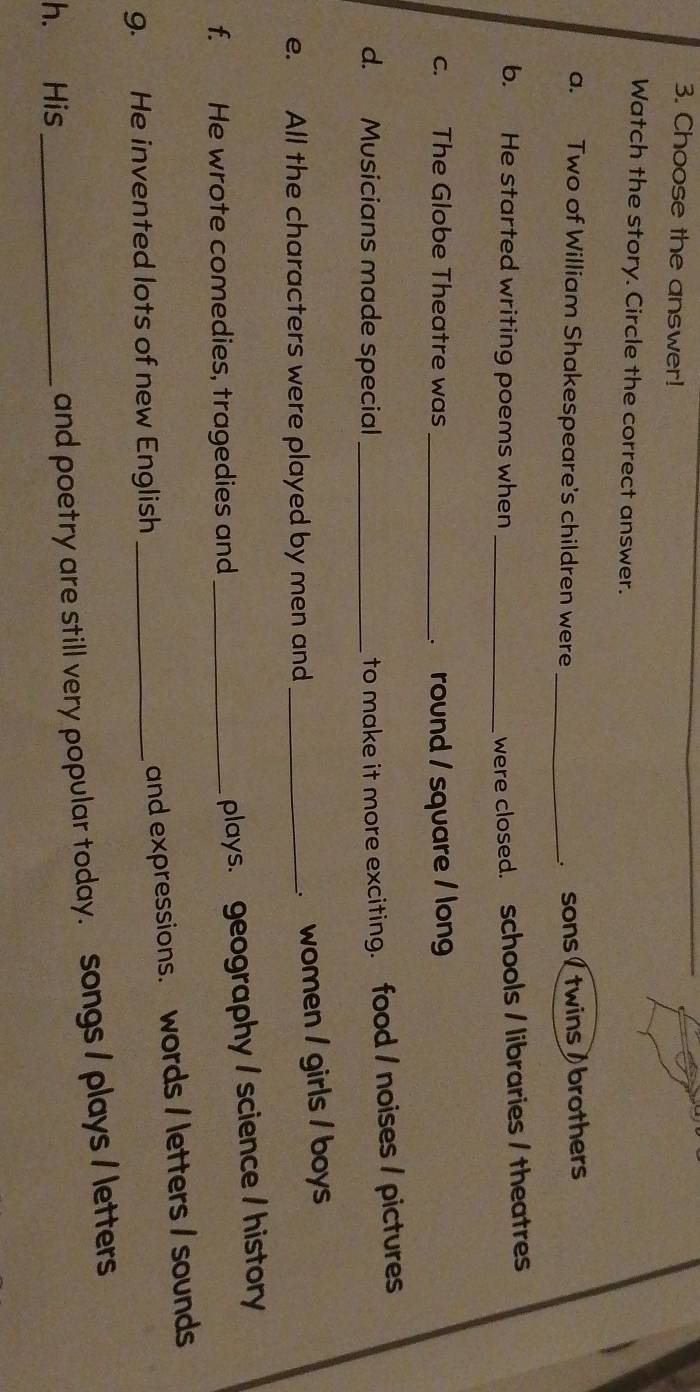 Choose the answer! 
Watch the story. Circle the correct answer. 
a. Two of William Shakespeare's children were _ sons ( twins ) brothers 
b. He started writing poems when_ 
were closed. schools / libraries / theatres 
c. The Globe Theatre was _ round / square / lon 
d. Musicians made special_ 
to make it more exciting. food / noises / pictures 
e. All the characters were played by men and_ 
women / girls / boys 
f. He wrote comedies, tragedies and_ 
plays. geography / science / history 
g. He invented lots of new English_ 
and expressions. words / letters / sounds 
h. His_ 
and poetry are still very popular today. songs / plays / letters