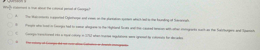 Which statement is true about the colonial period of Georgia?
A The Malcontents supported Oglethorpe and views on the plantation system which led to the founding of Savannah.
B People who lived in Georgia had to swear allegiane to the Highland Scots and this caused tension with other immigrants such as the Salzburgers and Spanish.
C Georgia transitioned into a royal colony in 1752 when trustee regulations were ignored by colonists for decades.
D The colony of Georgia did not ever allow C
migrant