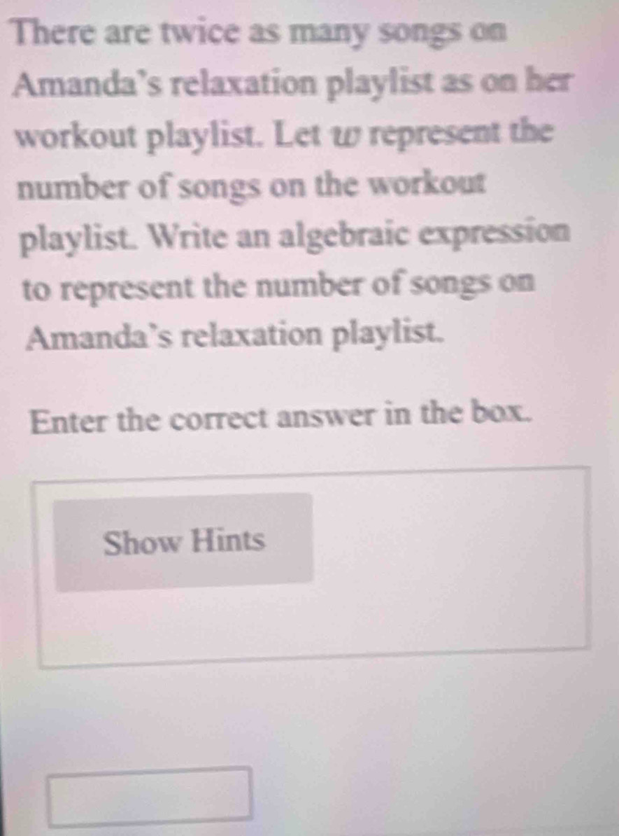 There are twice as many songs on 
Amanda’s relaxation playlist as on her 
workout playlist. Let w represent the 
number of songs on the workout 
playlist. Write an algebraic expression 
to represent the number of songs on 
Amanda’s relaxation playlist. 
Enter the correct answer in the box. 
Show Hints