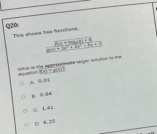 This shows two functions.
f(x)=log _4(x)+6
g(x)=3x^3+2x^2-5x+1
What is the approximate larger solution to the
equation f(x)=g(x) 7
A. 0.01
B. 0.84
C. 1.41
D. 6.25