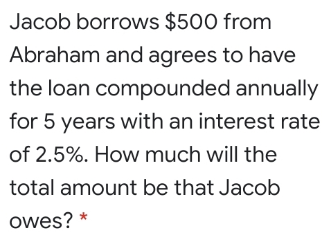 Jacob borrows $500 from
Abraham and agrees to have
the loan compounded annually
for 5 years with an interest rate
of 2.5%. How much will the
total amount be that Jacob
owes? *