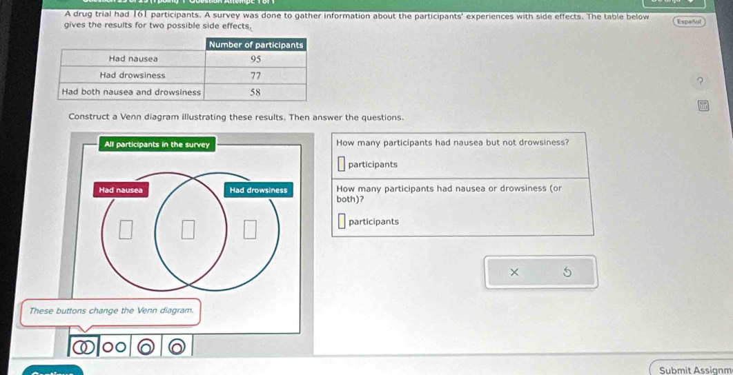 A drug trial had 161 participants. A survey was done to gather information about the participants' experiences with side effects. The table below 
gives the results for two possible side effects. Español 
? 
Construct a Venn diagram illustrating these results. Then answer the questions. 
All participants in the survey How many participants had nausea but not drowsiness? 
participants 
Had nausea Had drowsiness How many participants had nausea or drowsiness (or 
both)? 
participants 
× 5
These buttons change the Venn diagram. 
⑥० 
Submit Assignm