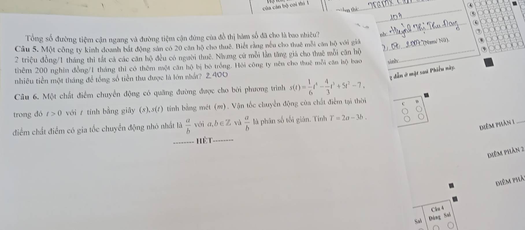 của cán bộ coi thi 1 
④ 
TAm thí: _ y000
_⑤ 100000
⑥ 100000
(1) 000000
Tổng số đường tiệm cận ngang và đường tiệm cận đứng của đồ thị hàm số đã cho là bao nhiêu? 
_ 
nh 
(Nam/ Nữ). 
OOOOO 
Câu 5. Một công ty kinh doanh bắt động sản có 20 căn hộ cho thuê. Biết rằng nếu cho thuê mỗi căn hộ với giả _(8 (9) 
2 triệu đồng/ 1 tháng thì tất cả các căn hộ đều có người thuê. Nhưng cứ mỗi lần tăng giá cho thuê mỗi căn hộ _ 
thêm 200 nghìn đồng/ 1 tháng thì có thêm một căn hộ bị bỏ trống. Hỏi công ty nên cho thuê mỗi căn hộ bao sinh: 
nhiêu tiền một tháng để tổng số tiền thu được là lớn nhất? 2 400 
g dẫn ở mặt sau Phiếu này. 
Câu 6. Một chất điểm chuyền động có quãng đường được cho bởi phương trình s(t)= 1/6 t^4- 4/3 t^3+5t^2-7, 
trong đó t>0 với 1 tính bằng giây (s),s(1) tính bằng mét (m). Vận tốc chuyển động của chất điểm tại thời 
c D 
điêm phàn 1 
điểm chất điểm có gia tốc chuyền động nhỏ nhất là  a/b  với a, b∈ Z vù  a/b  là phân số tối giản. Tính T=2a-3b. 
_ Hết_ 
điêm phản 2 
điêm phả 
Câu 4 
Sal Đúng Sai