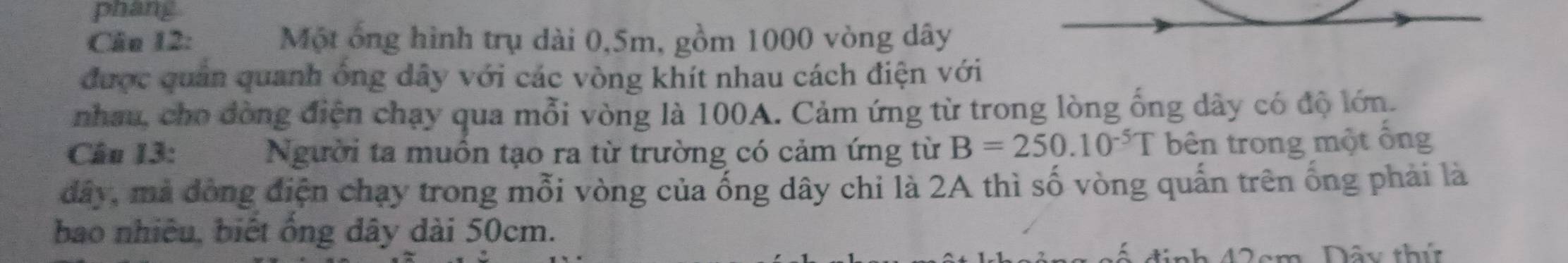 phang 
Cầu 12: Một ông hình trụ dài 0,5m, gồm 1000 vòng dây 
được quản quanh ông dây với các vòng khít nhau cách điện với 
nhau, cho đòng điện chạy qua mỗi vòng là 100A. Cảm ứng từ trong lòng ống dây có độ lớn. 
Câu 13: Người ta muồn tạo ra từ trường có cảm ứng từ B=250.10^(-5)T bên trong một ổng 
đây, mả đòng điện chạy trong mỗi vòng của ống dây chi là 2A thì số vòng quấn trên ống phải là 
bao nhiêu, biết ổng dây dài 50cm. 
định 42cm, Đây thứ