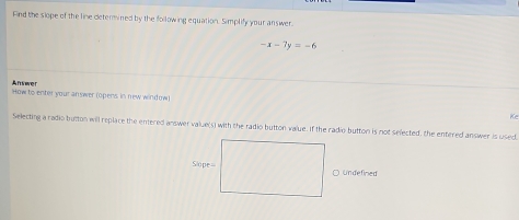 Find the slope of the line determined by the following equation. Simplify your answer.
-x-7y=-6
Afever
How to enter your answer (opens in new window)
Ke
Selecting a radio button will replace the entered answer value(s) with the radio button value. If the radio button is not selected, the entered answer is used
○ Undefiried