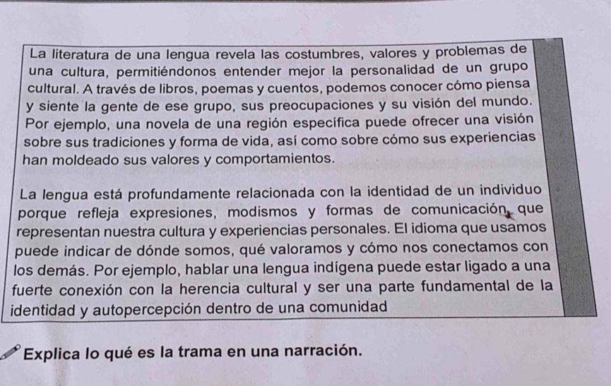 La literatura de una lengua revela las costumbres, valores y problemas de 
una cultura, permitiéndonos entender mejor la personalidad de un grupo 
cultural. A través de libros, poemas y cuentos, podemos conocer cómo piensa 
y siente la gente de ese grupo, sus preocupaciones y su visión del mundo. 
Por ejemplo, una novela de una región específica puede ofrecer una visión 
sobre sus tradiciones y forma de vida, así como sobre cómo sus experiencias 
han moldeado sus valores y comportamientos. 
La lengua está profundamente relacionada con la identidad de un individuo 
porque refleja expresiones, modismos y formas de comunicación que 
representan nuestra cultura y experiencias personales. El idioma que usamos 
puede indicar de dónde somos, qué valoramos y cómo nos conectamos con 
los demás. Por ejemplo, hablar una lengua indígena puede estar ligado a una 
fuerte conexión con la herencia cultural y ser una parte fundamental de la 
identidad y autopercepción dentro de una comunidad 
Explica lo qué es la trama en una narración.