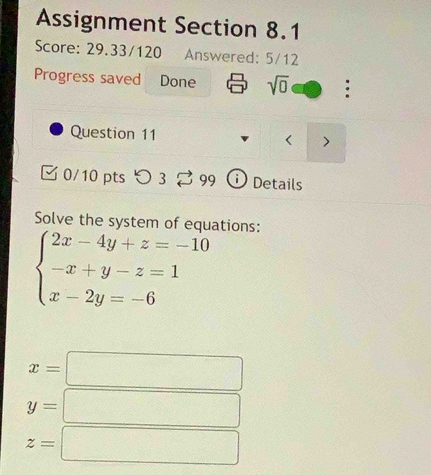 Assignment Section 8.1 
Score: 29.33/120 Answered: 5/12 
Progress saved Done : 
sqrt(0) 
Question 11 
0/10 pts つ 3 99 Details 
Solve the system of equations:
beginarrayl 2x-4y+z=-10 -x+y-z=1 x-2y=-6endarray.
x=
y=
z=