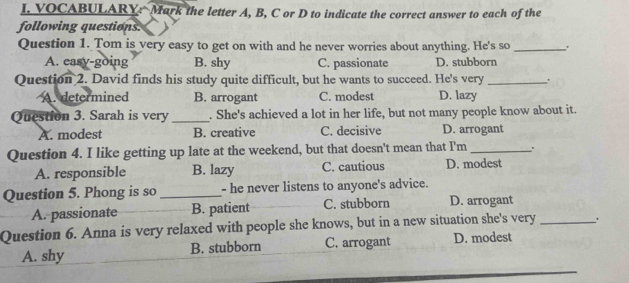 VOCABULARY: Mark the letter A, B, C or D to indicate the correct answer to each of the
following questions.
Question 1. Tom is very easy to get on with and he never worries about anything. He's so_
A. easy-going B. shy C. passionate D. stubborn
Question 2. David finds his study quite difficult, but he wants to succeed. He's very_ .
A. determined B. arrogant C. modest D. lazy
Question 3. Sarah is very _. She's achieved a lot in her life, but not many people know about it.
A. modest B. creative C. decisive D. arrogant
Question 4. I like getting up late at the weekend, but that doesn't mean that I'm _'
A. responsible B. lazy C. cautious D. modest
Question 5. Phong is so _- he never listens to anyone's advice.
A. passionate B. patient C. stubborn D. arrogant
Question 6. Anna is very relaxed with people she knows, but in a new situation she's very _.
A. shy B. stubborn C. arrogant D. modest