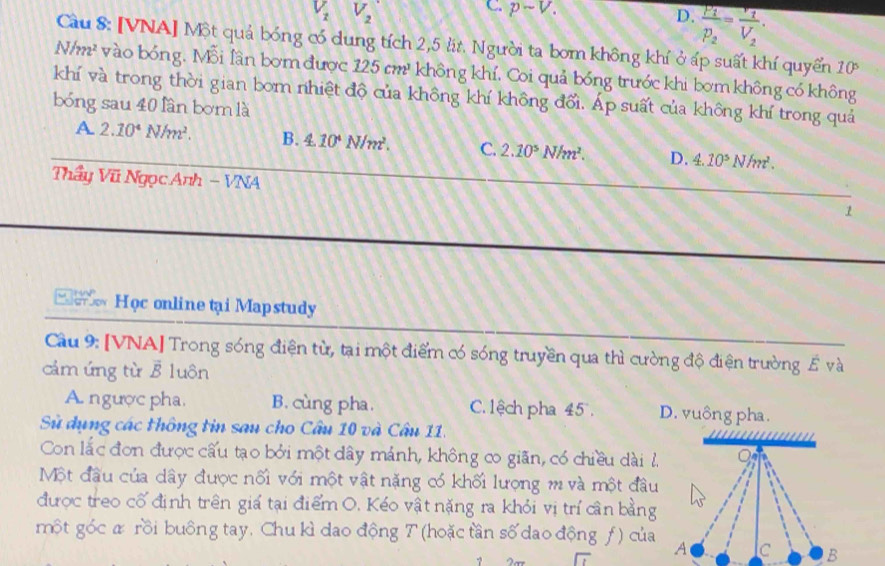 V_1 V_2
C. psim V. frac P_1p_2=frac r_1V_2.
D.
Cầu 8: [VNA] Một quả bóng có dung tích 2,5 lt. Người ta bơm không khí ở áp suất khí quyển 10
N/m² vào bóng. Mỗi lần bơm được 125cm^3 không khí. Coi quả bóng trước khi bơm không có không
khí và trong thời gian bom nhiệt độ của không khí không đổi. Áp suất của không khí trong quả
bóng sau 40 lân bơm là
A 2.10^4N/m^2. B. 4.10^4N/m^2. C. 2.10^5N/m^2. D. 4.10^5N/m^2.
Thầy Vũ Ngọc Anh - VNA 1
w Học online tại Mapstudy
Cầu 9: [VNA] Trong sóng điện từ, tại một điểm có sóng truyền qua thì cường độ điện trường É và
cảm ứng từ vector B luôn
A. ngược pha. B. cùng pha. C.lệch pha 45 . D. vuông pha.
Sử dụng các thông tin sau cho Câu 10 và Câu 11.        
Con lắc đơn được cấu tạo bởi một dây mánh, không co giãn, có chiều dài l
Một đầu của dây được nối với một vật nặng có khối lượng m và một đầu
được treo cố định trên giá tại điểm O. Kéo vật nặng ra khỏi vị trí cân bằng
một góc & rồi buông tay, Chu kì dao động T (hoặc tần số dao động ƒ ) của A c B