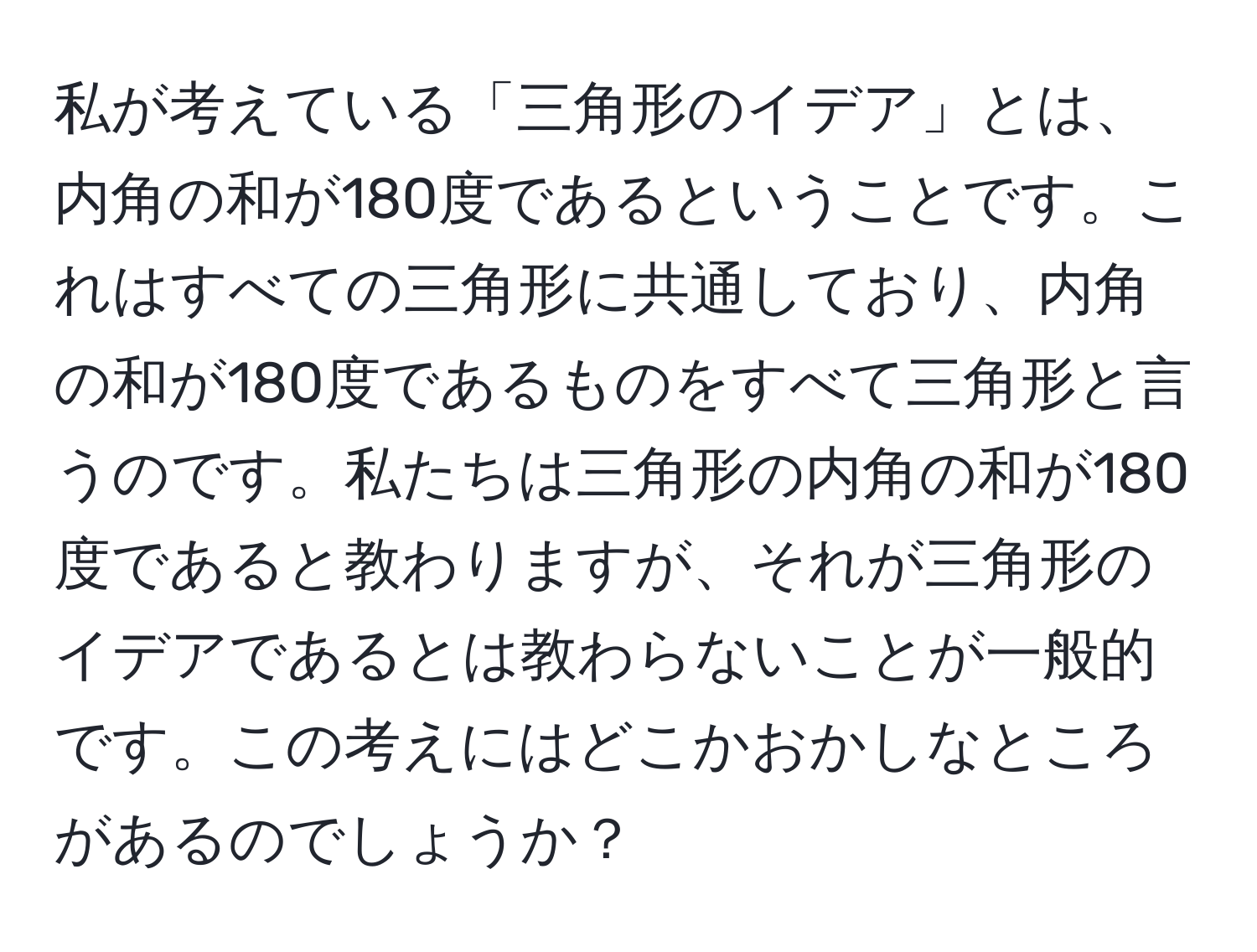 私が考えている「三角形のイデア」とは、内角の和が180度であるということです。これはすべての三角形に共通しており、内角の和が180度であるものをすべて三角形と言うのです。私たちは三角形の内角の和が180度であると教わりますが、それが三角形のイデアであるとは教わらないことが一般的です。この考えにはどこかおかしなところがあるのでしょうか？