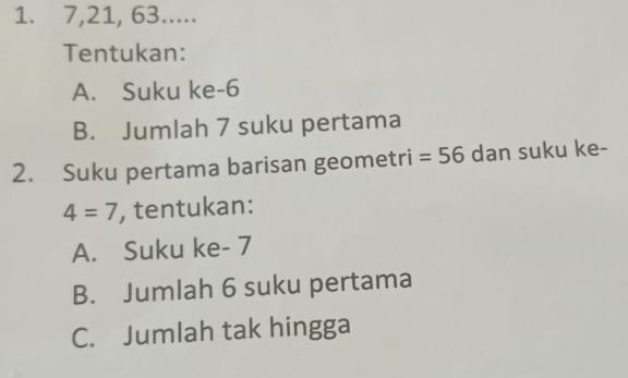 7, 21, 63.....
Tentukan:
A. Suku ke -6
B. Jumlah 7 suku pertama
2. Suku pertama barisan geometri =56 dan suku ke-
4=7 , tentukan:
A. Suku ke - 7
B. Jumlah 6 suku pertama
C. Jumlah tak hingga