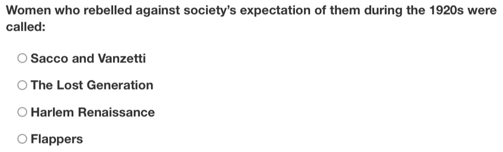 Women who rebelled against society's expectation of them during the 1920s were
called:
Sacco and Vanzetti
The Lost Generation
Harlem Renaissance
Flappers