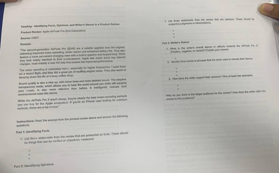 Reading: Identifying Facts, Opinions, and Writer's Stance in a Product Review 1. List three statements from the review that are opinions. These should be 
Product Review: Apple AirPods Pro (2nd Generation) subjective judgments or interpretations. 
o 
Source: CNET 
Excerpt: 
"The second-generation AirPods Pro ($249) are a notable upgrade over the original, Part 3: Writer's Stance 
delivering improved noise canceling, better sound and enhanced battery life. They also 1. What is the writer's overall stance or attitude towards the AirPods Pro 2? 
they look nearly identical to their predecessors, Apple has made some key internal (Positive, negative, or neutral?) Explain your answer. 
feature a more convenient charging case with a built-in speaker and lanyard loop. While 
。 
changes, most notably a new H2 chip that powers the improved performance. 
The noise canceling is noticeably better, especially for higher frequencies. I used them 2. Identify three words or phrases that the writer uses to convey their stance. 
on a recent flight, and they did a great job of muffling engine noise. They also excel at 。 
tamping down the din of a busy coffee shop. 
transparency mode, which allows you to hear the world around you while still enjoying 3. How does the writer support their opinions? Give at least two examples. 
Sound quality is also a step up, with richer bass and more detailed sound. The adaptive 
your music, is also more effective than before. It intelligently reduces loud 
environmental noise like sirens. 
you can buy for the Apple ecosystem. If you're an iPhone user looking for premium Who do you think is the target audience for this review? How does the writer tailor the 
While the AirPods Pro 2 aren't cheap, they're clearly the best noise-canceling earbuds 
earbuds, these are a top choice." review to this audience? 
Instructions: Read the excerpt from the product review above and answer the following 
questions. 
Part 1: Identifying Facts 
1. List three statements from the review that are presented as facts. These should 
be things that can be verified or objectively measured. 
D 
。 
Part 2: Identifying Opinions