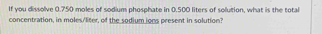 If you dissolve 0.750 moles of sodium phosphate in 0.500 liters of solution, what is the total 
concentration, in moles/liter, of the sodium ions present in solution?