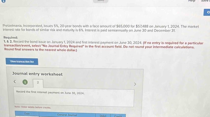 Help save 
C 
Pretzelmania, Incorporated, issues 5%, 20-year bonds with a face amount of $65,000 for $57,488 on January 1, 2024. The market 
interest rate for bonds of similar risk and maturity is 6%. Interest is paid semiannually on June 30 and December 31. 
Required: 
1. & 2. Record the bond issue on January 1, 2024 and first interest payment on June 30, 2024. (If no entry is required for a particular 
transaction/event, select "No Journal Entry Required" in the first account field. Do not round your intermediate calculations. 
Round final answers to the nearest whole dollar.) 
View transaction list 
Journal entry worksheet 
1 2 
Record the first interest payment on June 30, 2024. 
Note: Enter debits before credits. 
Date General Journal Debit Credit