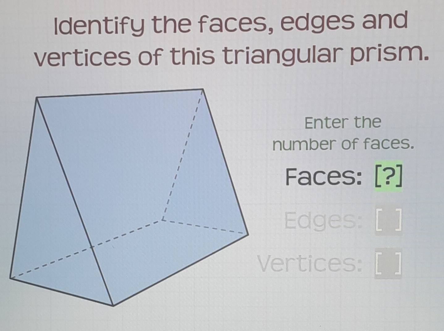 Identify the faces, edges and 
vertices of this triangular prism. 
Enter the 
number of faces. 
Faces: [?] 
Edges: [ ] 
Vertices: