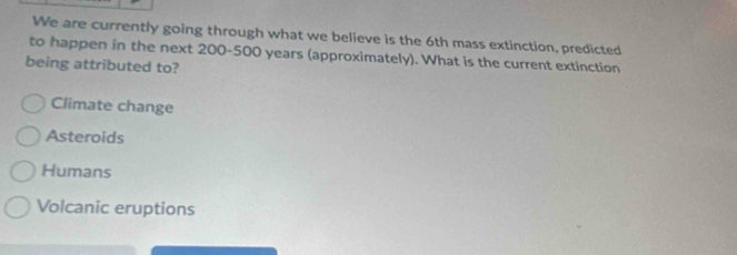 We are currently going through what we believe is the 6th mass extinction, predicted
to happen in the next 200-500 years (approximately). What is the current extinction
being attributed to?
Climate change
Asteroids
Humans
Volcanic eruptions