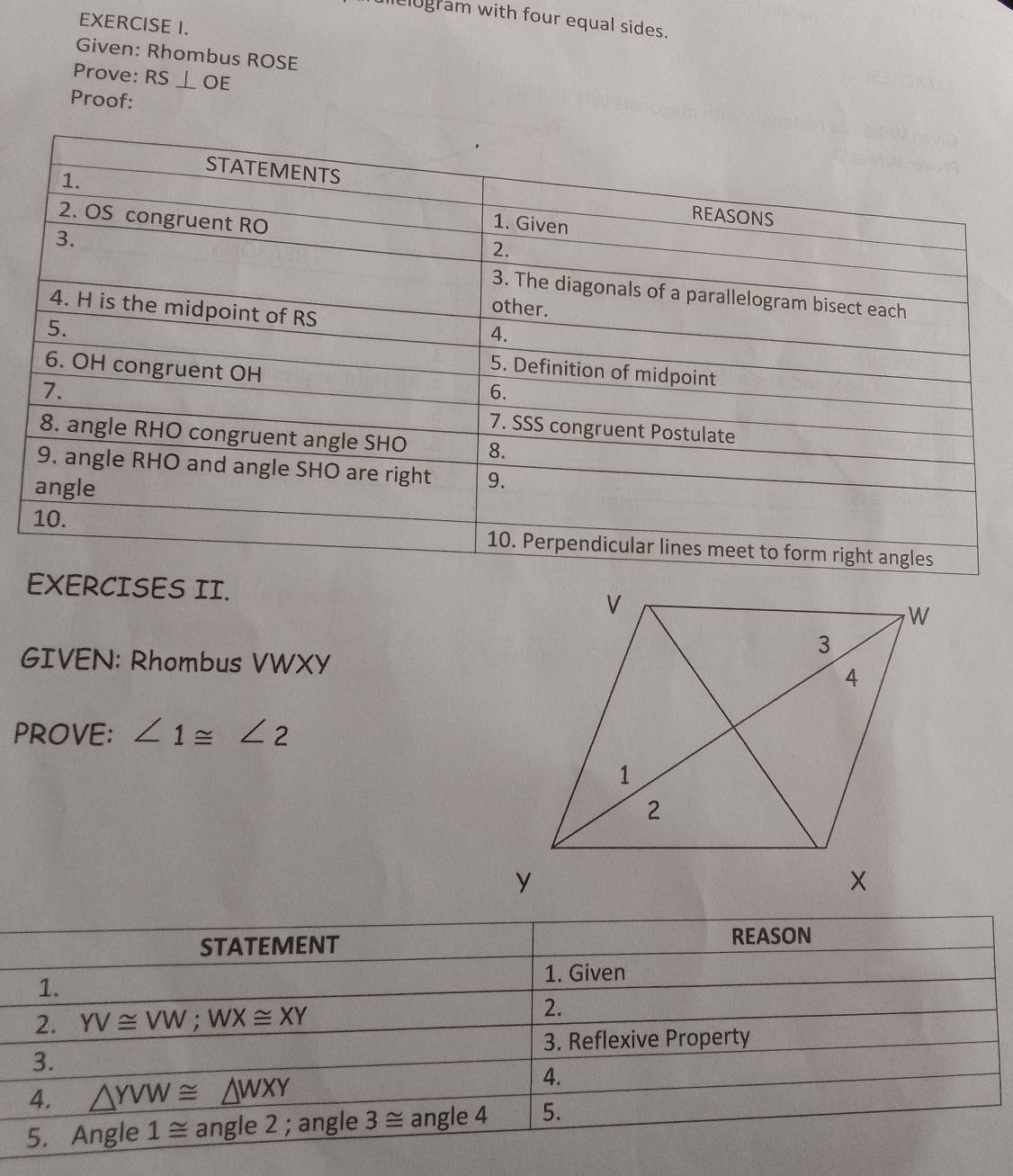 lielogram with four equal sides.
EXERCISE I.
Given: Rhombus ROSE
Prove: RS⊥ OE
Proof:
EXERCISES II.
GIVEN: Rhombus VWXY
PROVE: ∠ 1≌ ∠ 2