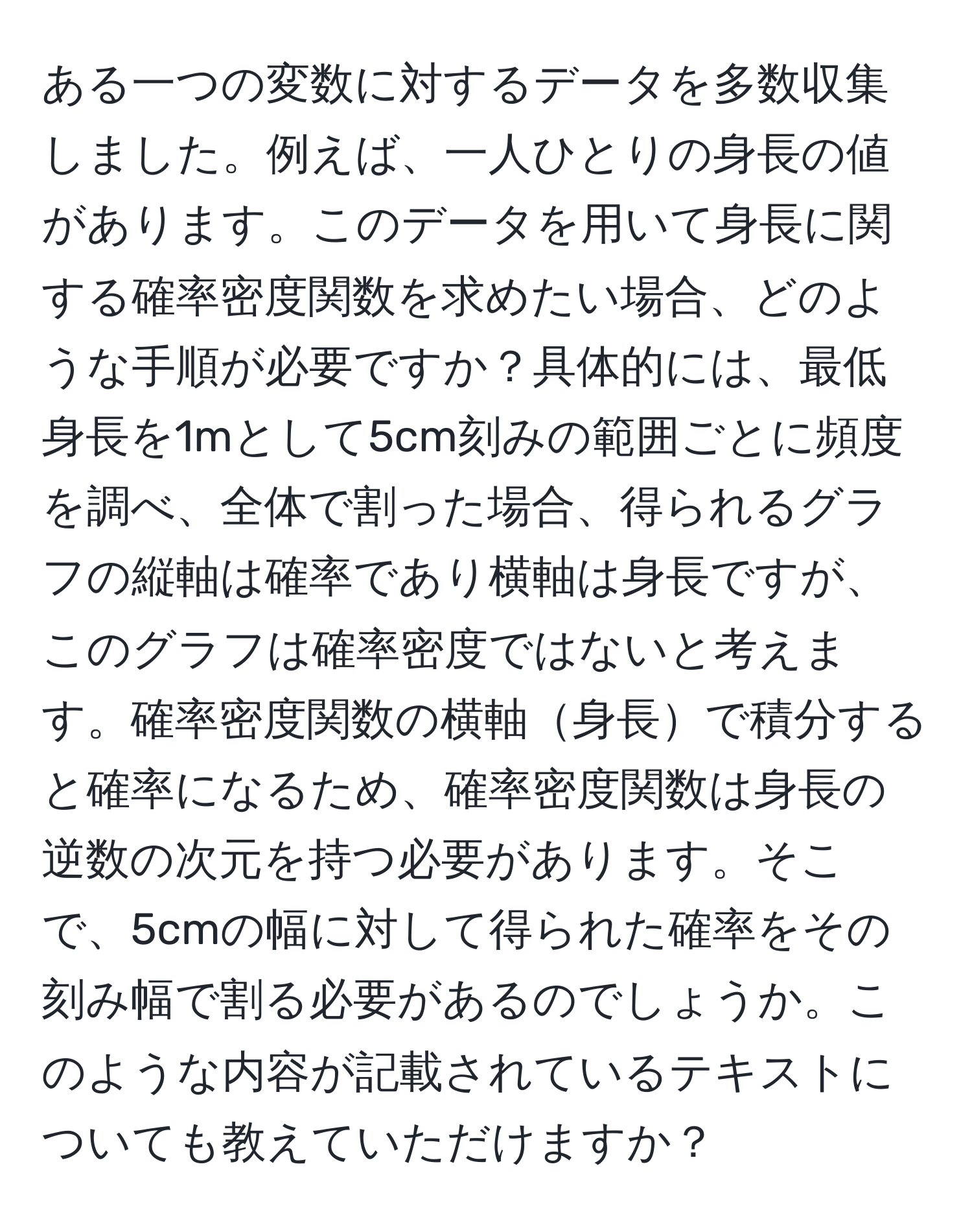 ある一つの変数に対するデータを多数収集しました。例えば、一人ひとりの身長の値があります。このデータを用いて身長に関する確率密度関数を求めたい場合、どのような手順が必要ですか？具体的には、最低身長を1mとして5cm刻みの範囲ごとに頻度を調べ、全体で割った場合、得られるグラフの縦軸は確率であり横軸は身長ですが、このグラフは確率密度ではないと考えます。確率密度関数の横軸身長で積分すると確率になるため、確率密度関数は身長の逆数の次元を持つ必要があります。そこで、5cmの幅に対して得られた確率をその刻み幅で割る必要があるのでしょうか。このような内容が記載されているテキストについても教えていただけますか？