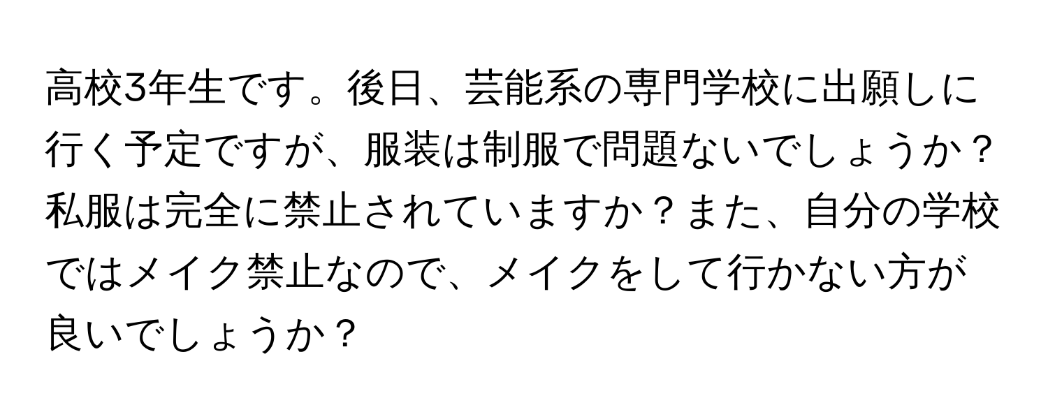 高校3年生です。後日、芸能系の専門学校に出願しに行く予定ですが、服装は制服で問題ないでしょうか？私服は完全に禁止されていますか？また、自分の学校ではメイク禁止なので、メイクをして行かない方が良いでしょうか？