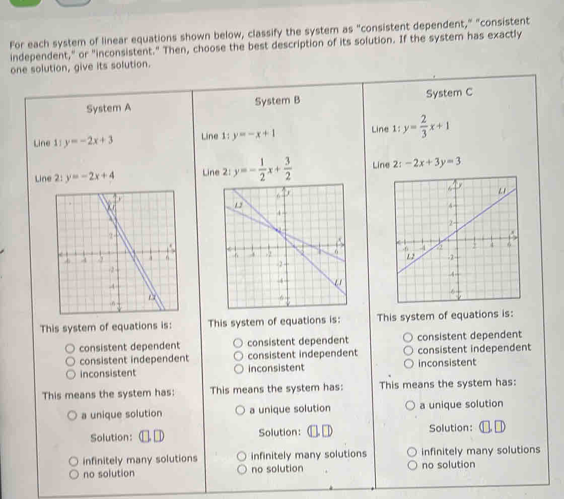 For each system of linear equations shown below, classify the system as "consistent dependent," "consistent
independent," or "inconsistent." Then, choose the best description of its solution. If the system has exactly
one solution, give its solution.
System A System B System C
Line 1 y=-2x+3 Line 1:y= 2/3 x+1
Line 1:y=-x+1
Line 2:y=-2x+4 Lin y=- 1/2 x+ 3/2 
Line 2:-2x+3y=3

This system of equations is: This system of equations is: This system of equations is:
consistent dependent consistent dependent consistent dependent
consistent independent consistent independent consistent independent
inconsistent inconsistent inconsistent
This means the system has: This means the system has: This means the system has:
a unique solution a unique solution a unique solution
Solution:
Solution: Solution:
infinitely many solutions infinitely many solutions infinitely many solutions
no solution no solution no solution