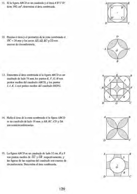 Sí la figura ABCD es un cuadrado y el áreo A'B'C'D
tiēne 392cm^3 determina el área sombreada.
12. Precisa el área y el perimetro de la zona sombreada sí
overline OC=24 m y los arcos widehat AD,widehat AB,widehat BC Y widehat CD son
cuaros de circunferencia.
13. Encuentra el área sombreada si la fgura ABCD es un 
cuadrado de lado 16 em, los puntos E, F, G. H son
pantos medios del cuadrado ABCD, y los puntos
J J, K. L son purus medios del cuadrado HEFG.
14. Halla el área de la zona sombreada si la figura ABCD
A B
es un cuadrado de lado 16 mm. y AB, BC, CD y DA
son semicircunferencias.
D C
15. La figura ABCD es un cuadrado de lado 32 m, R y S 
son puntos medios de overline OC overline OB respectivamente. y 
las figuras de las esquinas del cuadrado son cuartos de
circunferencia. Determina el ára sombreada.
129