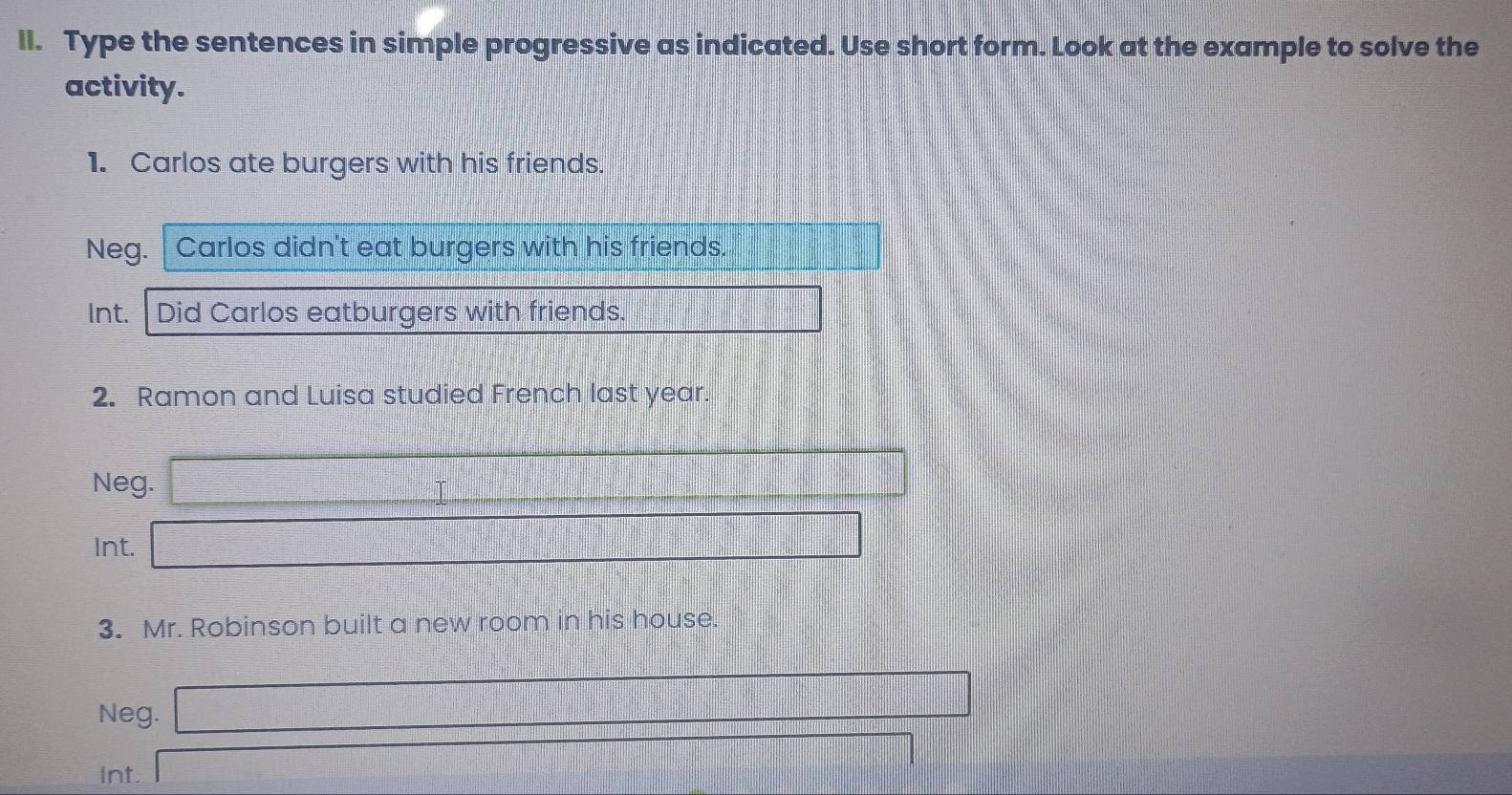 ll. Type the sentences in simple progressive as indicated. Use short form. Look at the example to solve the
activity.
1. Carlos ate burgers with his friends.
Neg. Carlos didn't eat burgers with his friends.
Int. Did Carlos eatburgers with friends.
2. Ramon and Luisa studied French last year.
Neg.
Int.
3. Mr. Robinson built a new room in his house.
Neg.
Int.