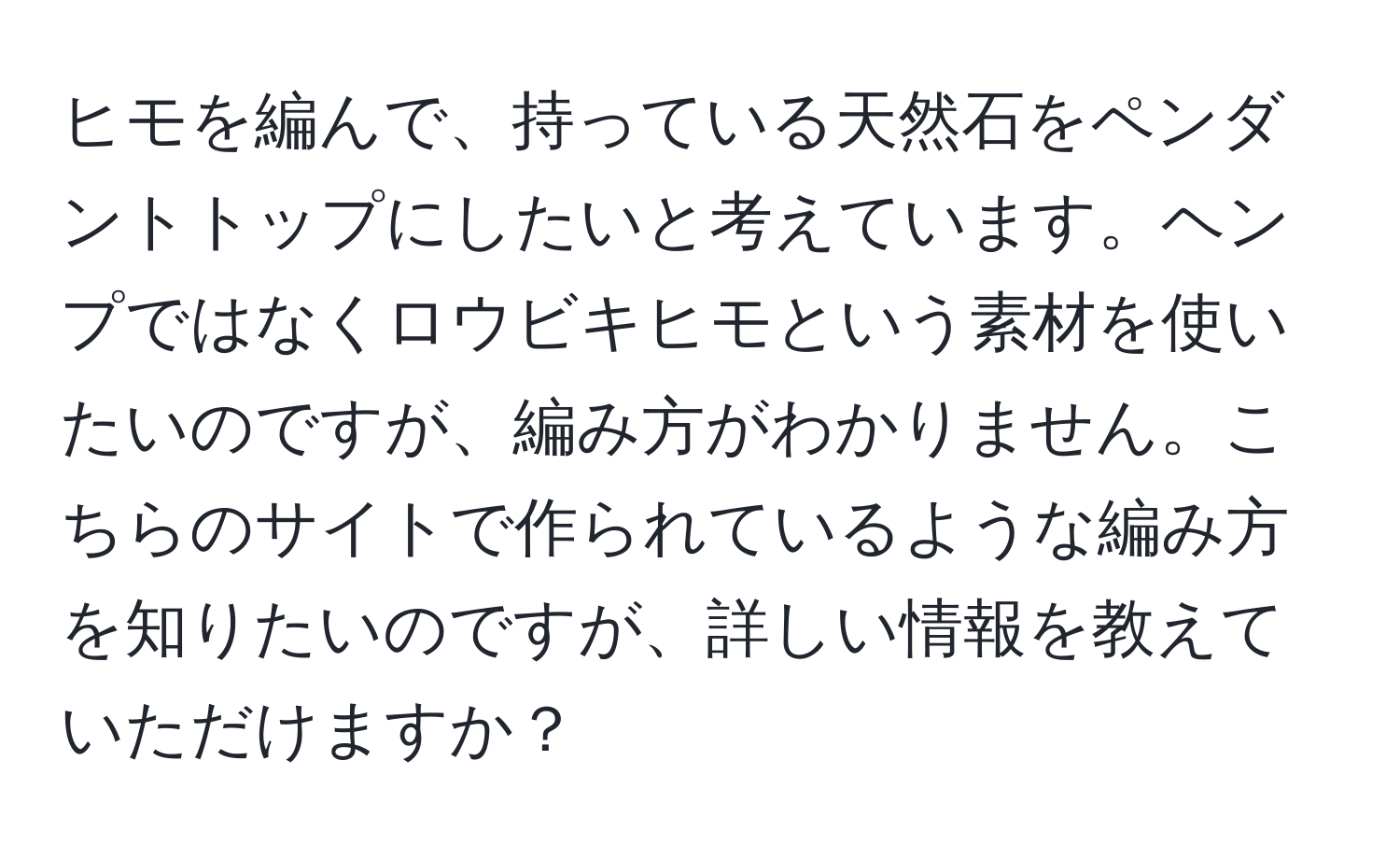 ヒモを編んで、持っている天然石をペンダントトップにしたいと考えています。ヘンプではなくロウビキヒモという素材を使いたいのですが、編み方がわかりません。こちらのサイトで作られているような編み方を知りたいのですが、詳しい情報を教えていただけますか？