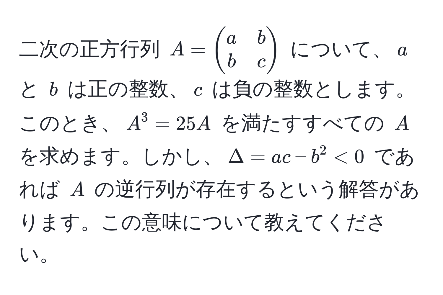 二次の正方行列 $A = beginpmatrix a & b  b & c endpmatrix$ について、$a$ と $b$ は正の整数、$c$ は負の整数とします。このとき、$A^3 = 25A$ を満たすすべての $A$ を求めます。しかし、$Delta = ac - b^2 < 0$ であれば $A$ の逆行列が存在するという解答があります。この意味について教えてください。