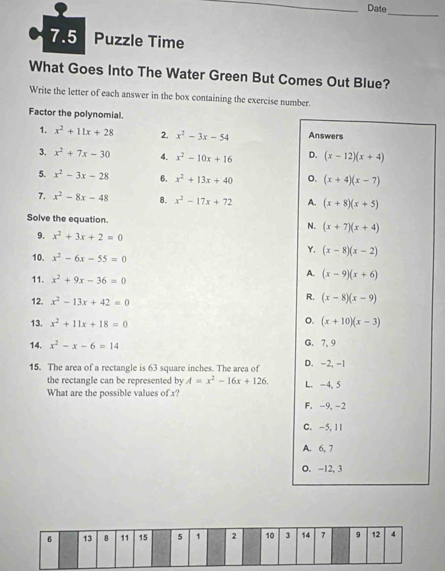 Date
_
7.5 Puzzle Time
What Goes Into The Water Green But Comes Out Blue?
Write the letter of each answer in the box containing the exercise number.
Factor the polynomial.
1. x^2+11x+28 2. x^2-3x-54
Answers
D.
3. x^2+7x-30 4. x^2-10x+16 (x-12)(x+4)
5. x^2-3x-28 6. x^2+13x+40 o. (x+4)(x-7)
7. x^2-8x-48 8. x^2-17x+72
A. (x+8)(x+5)
Solve the equation. N. (x+7)(x+4)
9. x^2+3x+2=0
Y. (x-8)(x-2)
10. x^2-6x-55=0
11. x^2+9x-36=0
A. (x-9)(x+6)
12. x^2-13x+42=0
R. (x-8)(x-9)
o.
13. x^2+11x+18=0 (x+10)(x-3)
14. x^2-x-6=14 G. 7, 9
15. The area of a rectangle is 63 square inches. The area of D. -2, -1
the rectangle can be represented by A=x^2-16x+126. L. -4, 5
What are the possible values of x?
F. -9, -2
C. -5, 11
A. 6, 7
O. -12, 3