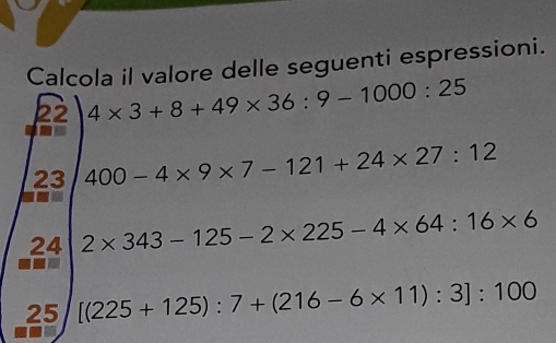 Calcola il valore delle seguenti espressioni. 
22 4* 3+8+49* 36:9-1000:25
23 400-4* 9* 7-121+24* 27:12
24 2* 343-125-2* 225-4* 64:16* 6
25 [(225+125):7+(216-6* 11):3]:100